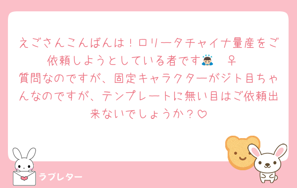 えごさんこんばんは！ロリータチャイナ量産をご依頼しようとしている者です🙇🏻‍♀️
質問なのですが、固定キャラクターがジト目ちゃんなのですが、テンプレートに無い目はご依頼出来ないでしょうか？