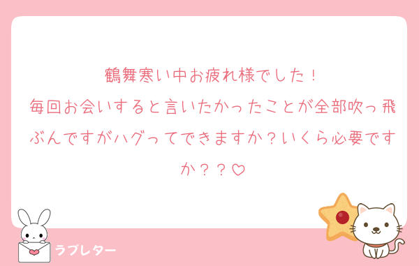 鶴舞寒い中お疲れ様でした！
毎回お会いすると言いたかったことが全部吹っ飛ぶんですがハグってできますか？いくら必要ですか？？
