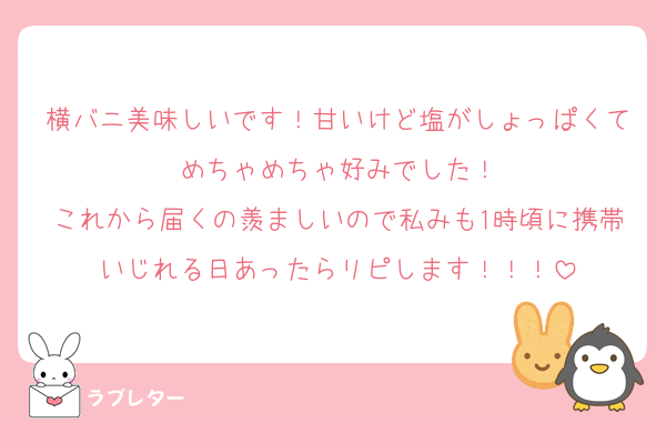 横バニ美味しいです！甘いけど塩がしょっぱくてめちゃめちゃ好みでした！
これから届くの羨ましいので私みも1時頃に携帯いじれる日あったらリピします！！！