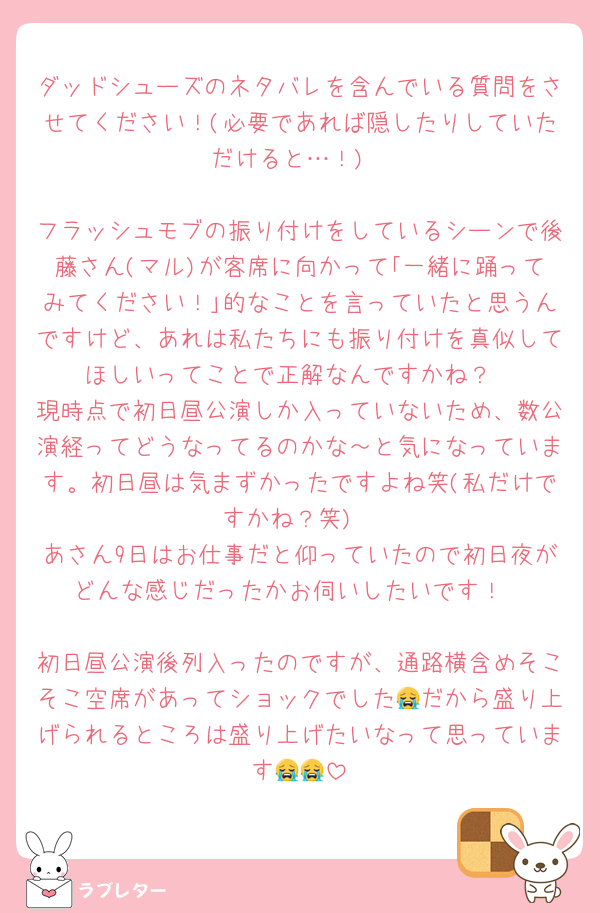 ダッドシューズのネタバレを含んでいる質問をさせてください！(必要であれば隠したりしていただけると…！)

フラッシュモブの振り付けをしているシーンで後藤さん(マル)が客席に向かって｢一緒に踊ってみてください！｣的なことを言っていたと思うんですけど、あれは私たちにも振り付けを真似してほしいってことで正解なんですかね？
現時点で初日昼公演しか入っていないため、数公演経ってどうなってるのかな～と気になっています。初日昼は気まずかったですよね笑(私だけですかね？笑)
あさん9日はお仕事だと仰っていたので初日夜がどんな感じだったかお伺いしたいです！

初日昼公演後列入ったのですが、通路横含めそこそこ空席があってショックでした😭だから盛り上げられるところは盛り上げたいなって思っています😭😭