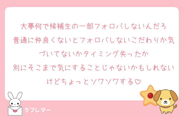 大夢何で候補生の一部フォロバしないんだろ
普通に仲良くないとフォロバしないこだわりか気づいてないかタイミング失ったか
別にそこまで気にすることじゃないかもしれないけどちょっとソワソワする