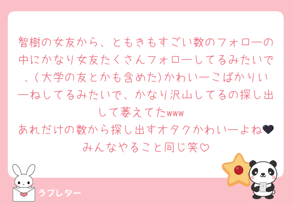智樹の女友から、ともきもすごい数のフォローの中にかなり女友たくさんフォローしてるみたいで、(大学の友とかも含めた)かわいーこばかりいーねしてるみたいで、かなり沢山してるの探し出して萎えてたwww
あれだけの数から探し出すオタクかわいーよね🖤みんなやること同じ笑