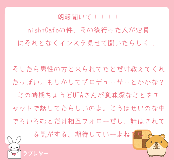 朗報聞いて！！！！
nightCafeの件、その後行った人が定員にそれとなくインスタ見せて聞いたらしく...
そしたら男性の方と来られてたとだけ教えてくれたっぼい。もしかしてプロデューサーとかかな？この時期ちょうどUTAさんが意味深なことをチャットで話してたらしいのよ。こうほせいのな中でろいろむとだけ相互フォローだし、話はされてる気がする。期待していーよね？