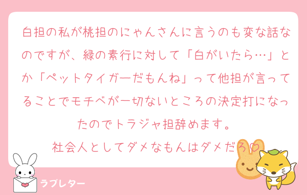 白担の私が桃担のにゃんさんに言うのも変な話なのですが、緑の素行に対して「白がいたら…」とか「ペットタイガーだもんね」って他担が言ってることでモチベが一切ないところの決定打になったのでトラジャ担辞めます。
社会人としてダメなもんはダメだろ