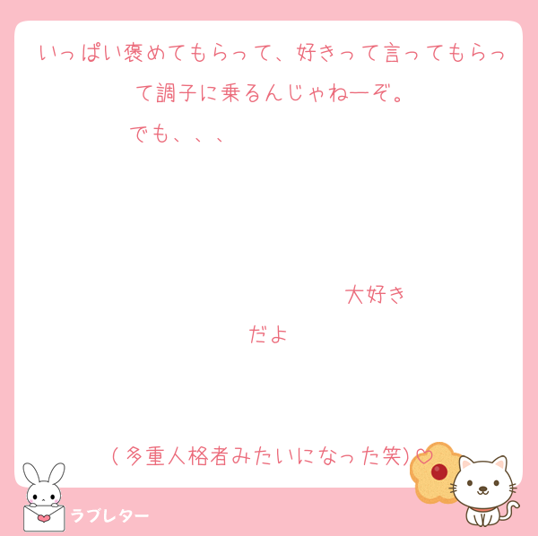 いっぱい褒めてもらって、好きって言ってもらって調子に乗るんじゃねーぞ。
でも、、、                   


                  ♡大好きだよ♡


(多重人格者みたいになった笑)