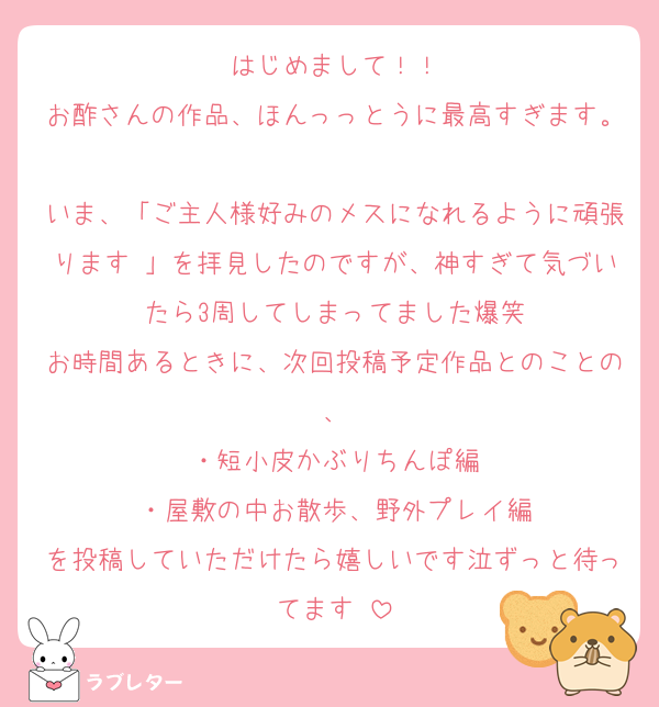 はじめまして！！
お酢さんの作品、ほんっっとうに最高すぎます。
いま、「ご主人様好みのメスになれるように頑張ります♡」を拝見したのですが、神すぎて気づいたら3周してしまってました爆笑
お時間あるときに、次回投稿予定作品とのことの、
・短小皮かぶりちんぽ編
・屋敷の中お散歩、野外プレイ編
を投稿していただけたら嬉しいです泣ずっと待ってます♡