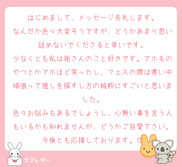 はじめまして、メッセージ失礼します。
なんだか色々大変そうですが、どうかあまり思い詰めないでくださると幸いです。
少なくとも私は祐さんのこと好きです。アホ毛のやつとかアホほど笑ったし、フェスの際は寒い中頑張って推しを探すし方の純粋にすごいと思いました。
色々お悩みもあるでしょうし、心無い事を言う人もいるかも知れませんが、どうかご自愛下さい。今後とも応援しております。
