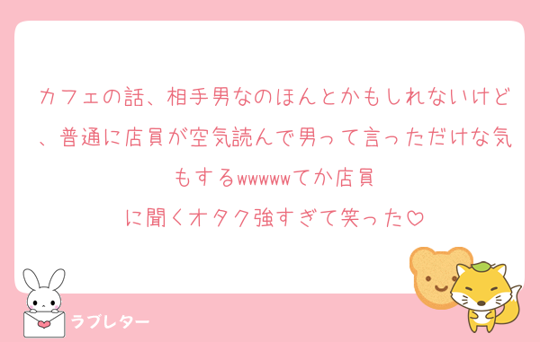 カフェの話、相手男なのほんとかもしれないけど、普通に店員が空気読んで男って言っただけな気もする‪‪‪w‪w‪w‪‪‪w‪w‪てか店員に聞くオタク強すぎて笑った