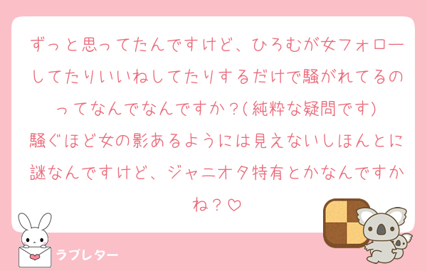 ずっと思ってたんですけど、ひろむが女フォローしてたりいいねしてたりするだけで騒がれてるのってなんでなんですか？(純粋な疑問です)
騒ぐほど女の影あるようには見えないしほんとに謎なんですけど、ジャニオタ特有とかなんですかね？