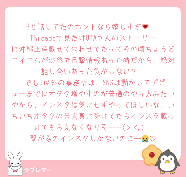 Pと話してたのホントなら嬉しすぎ💗 
Threadsで見たけUTAさんのストーリーに沖縄土産載せて匂わせてたってその頃ちょうどロイロムが渋谷で目撃情報あった時だから、絶対話し合いあった気がしない？
 でもJ以外の事務所は、SNSは動かしてデビューまでにオタク増やすのが普通のやり方みたいやから、インスタは気にせずやってほしいな、いちいちオタクの苦言真に受けてたらインスタ載っけてもらえなくなりそーー(> <｡)
繋がるのインスタしかないのにー😭