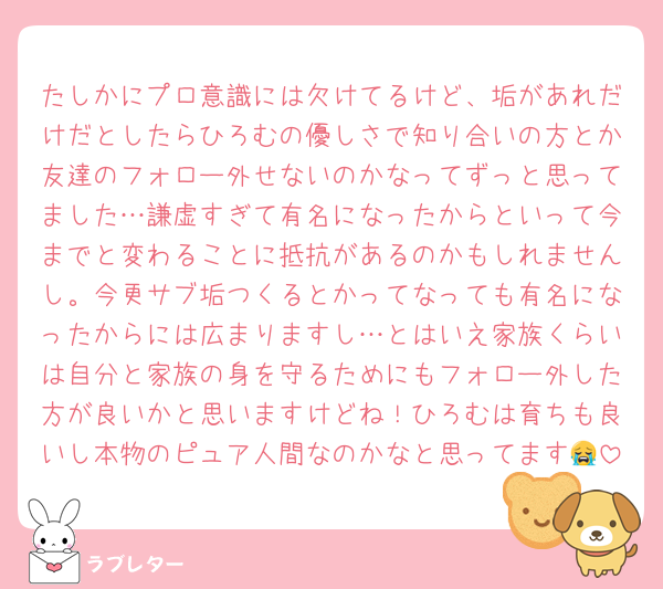 たしかにプロ意識には欠けてるけど、垢があれだけだとしたらひろむの優しさで知り合いの方とか友達のフォロー外せないのかなってずっと思ってました…謙虚すぎて有名になったからといって今までと変わることに抵抗があるのかもしれませんし。今更サブ垢つくるとかってなっても有名になったからには広まりますし…とはいえ家族くらいは自分と家族の身を守るためにもフォロー外した方が良いかと思いますけどね！ひろむは育ちも良いし本物のピュア人間なのかなと思ってます😭