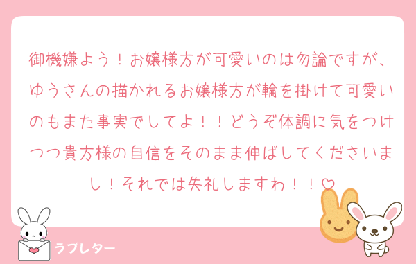 御機嫌よう！お嬢様方が可愛いのは勿論ですが、ゆうさんの描かれるお嬢様方が輪を掛けて可愛いのもまた事実でしてよ！！どうぞ体調に気をつけつつ貴方様の自信をそのまま伸ばしてくださいまし！それでは失礼しますわ！！