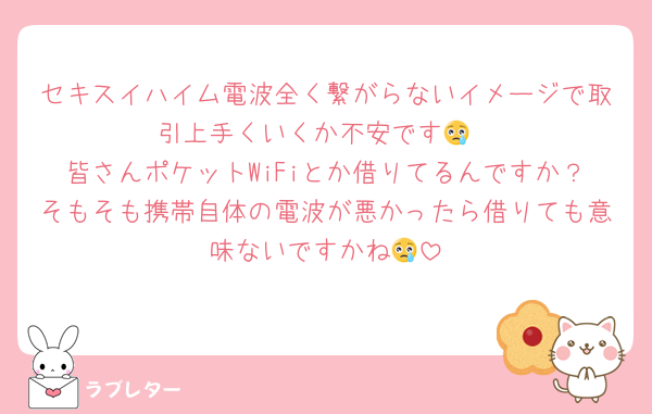 セキスイハイム電波全く繋がらないイメージで取引上手くいくか不安です😢
皆さんポケットWiFiとか借りてるんですか？そもそも携帯自体の電波が悪かったら借りても意味ないですかね😢