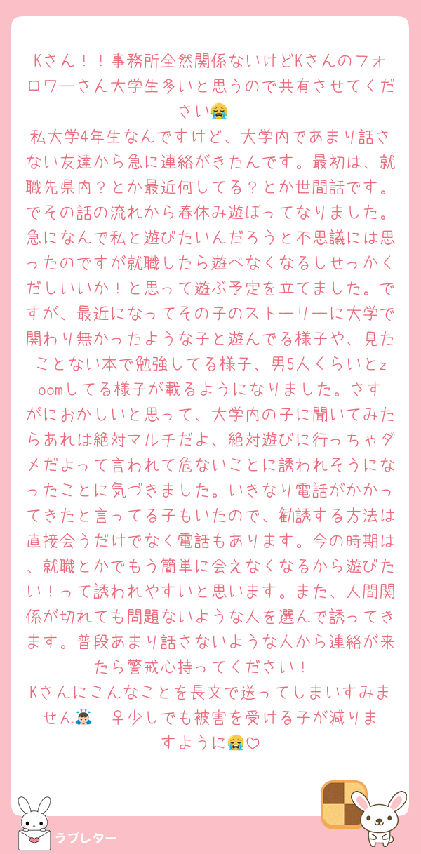 Kさん！！事務所全然関係ないけどKさんのフォロワーさん大学生多いと思うので共有させてください😭
私大学4年生なんですけど、大学内であまり話さない友達から急に連絡がきたんです。最初は、就職先県内？とか最近何してる？とか世間話です。でその話の流れから春休み遊ぼってなりました。急になんで私と遊びたいんだろうと不思議には思ったのですが就職したら遊べなくなるしせっかくだしいいか！と思って遊ぶ予定を立てました。ですが、最近になってその子のストーリーに大学で関わり無かったような子と遊んでる様子や、見たことない本で勉強してる様子、男5人くらいとzoomしてる様子が載るようになりました。さすがにおかしいと思って、大学内の子に聞いてみたらあれは絶対マルチだよ、絶対遊びに行っちゃダメだよって言われて危ないことに誘われそうになったことに気づきました。いきなり電話がかかってきたと言ってる子もいたので、勧誘する方法は直接会うだけでなく電話もあります。今の時期は、就職とかでもう簡単に会えなくなるから遊びたい！って誘われやすいと思います。また、人間関係が切れても問題ないような人を選んで誘ってきます。普段あまり話さないような人から連絡が来たら警戒心持ってください！
Kさんにこんなことを長文で送ってしまいすみません🙇🏻‍♀️少しでも被害を受ける子が減りますように😭