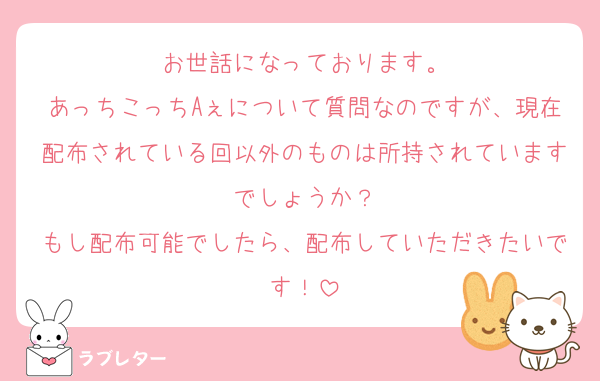 お世話になっております。
あっちこっちAぇについて質問なのですが、現在配布されている回以外のものは所持されていますでしょうか？
もし配布可能でしたら、配布していただきたいです！