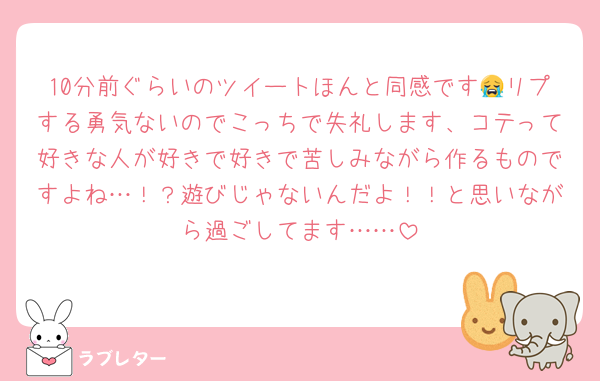 10分前ぐらいのツイートほんと同感です😭リプする勇気ないのでこっちで失礼します、コテって好きな人が好きで好きで苦しみながら作るものですよね…！？遊びじゃないんだよ！！と思いながら過ごしてます……
