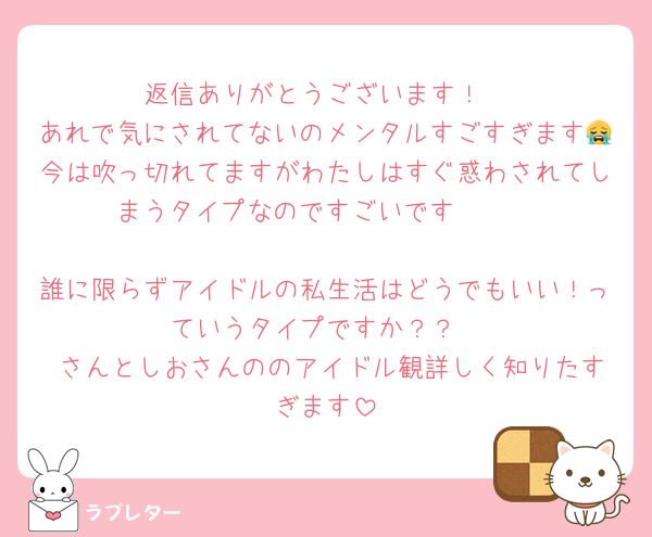 返信ありがとうございます！
あれで気にされてないのメンタルすごすぎます😭今は吹っ切れてますがわたしはすぐ惑わされてしまうタイプなのですごいです🥹🥹

誰に限らずアイドルの私生活はどうでもいい！っていうタイプですか？？
♡さんとしおさんののアイドル観詳しく知りたすぎます