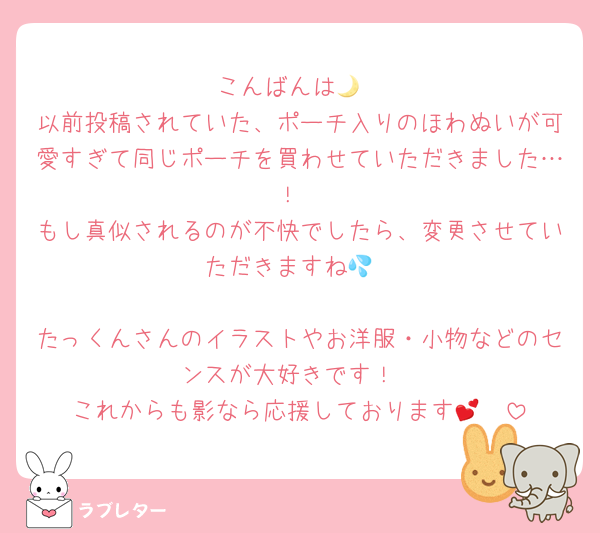 こんばんは🌙
以前投稿されていた、ポーチ入りのほわぬいが可愛すぎて同じポーチを買わせていただきました…！
もし真似されるのが不快でしたら、変更させていただきますね💦

たっくんさんのイラストやお洋服・小物などのセンスが大好きです！
これからも影なら応援しております🫶💕