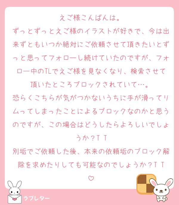えご様こんばんは。
ずっとずっとえご様のイラストが好きで、今は出来ずともいつか絶対にご依頼させて頂きたいとずっと思ってフォローし続けていたのですが、フォロー中のTLでえご様を見なくなり、検索させて頂いたところブロックされていて…。
恐らくこちらが気がつかないうちに手が滑ってリムってしまったことによるブロックなのかと思うのですが、この場合はどうしたらよろしいでしょうか？T T
別垢でご依頼した後、本来の依頼垢のブロック解除を求めたりしても可能なのでしょうか？T T