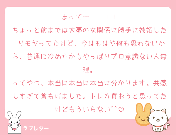 まってー！！！！
ちょっと前までは大夢の女関係に勝手に嫉妬した りモヤってたけど、今はもはや何も思わないから、普通に冷めたかもやっぱりプロ意識ない人無理。
ってやつ、本当に本当に本当に分かります。共感しすぎて首もげました。トレカ買おうと思ってたけどもういらない^^