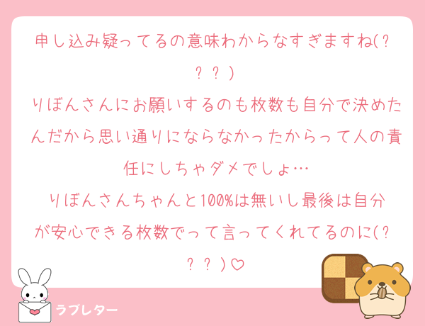 申し込み疑ってるの意味わからなすぎますね(ㅠ︿ㅠ)
りぼんさんにお願いするのも枚数も自分で決めたんだから思い通りにならなかったからって人の責任にしちゃダメでしょ…
りぼんさんちゃんと100%は無いし最後は自分が安心できる枚数でって言ってくれてるのに(ㅠ︿ㅠ)