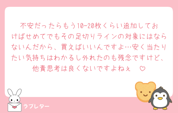 不安だったらもう10-20枚くらい追加しておけばせめてでもその足切りラインの対象にはならないんだから、買えばいいんですよ…安く当たりたい気持ちはわかるし外れたのも残念ですけど、他責思考は良くないですよねぇ🥲