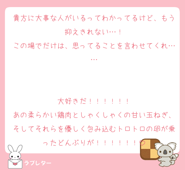 貴方に大事な人がいるってわかってるけど、もう抑えきれない…！
この場でだけは、思ってることを言わせてくれ……


大好きだ！！！！！！
あの柔らかい鶏肉としゃくしゃくの甘い玉ねぎ、そしてそれらを優しく包み込むトロトロの卵が乗ったどんぶりが！！！！！！