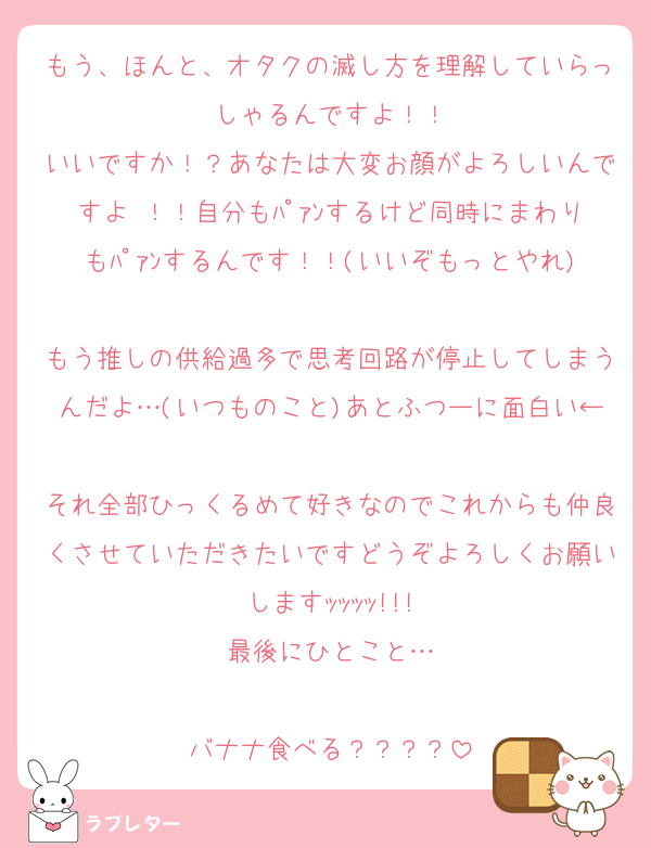 もう、ほんと、オタクの滅し方を理解していらっしゃるんですよ！！
いいですか！？あなたは大変お顔がよろしいんですよ ！！自分もﾊﾟｧﾝするけど同時にまわりもﾊﾟｧﾝするんです！！(いいぞもっとやれ)
もう推しの供給過多で思考回路が停止してしまうんだよ…(いつものこと)あとふつーに面白い←
それ全部ひっくるめて好きなのでこれからも仲良くさせていただきたいですどうぞよろしくお願いしますｯｯｯｯ!!!
最後にひとこと…

バナナ食べる？？？？