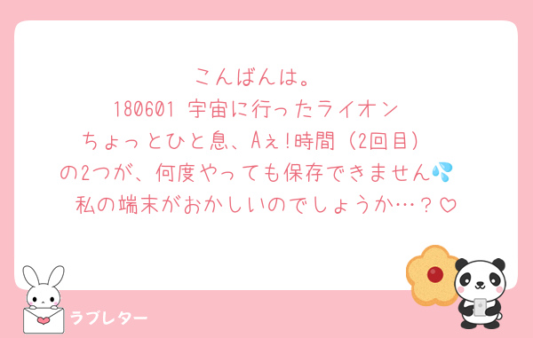 こんばんは。
180601 宇宙に行ったライオン
ちょっとひと息、Aぇ!時間（2回目）
の2つが、何度やっても保存できません💦
私の端末がおかしいのでしょうか…？
