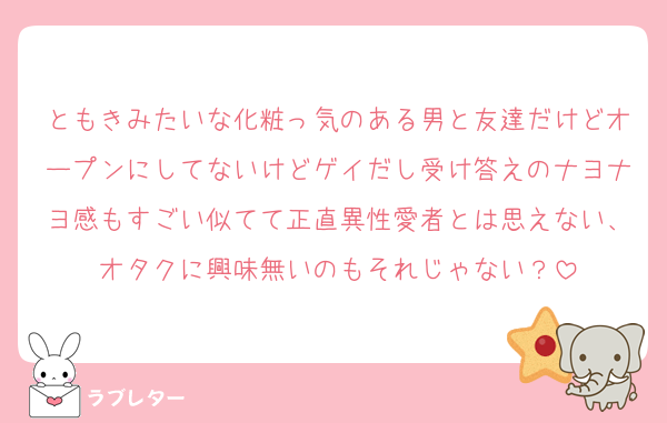ともきみたいな化粧っ気のある男と友達だけどオープンにしてないけどゲイだし受け答えのナヨナヨ感もすごい似てて正直異性愛者とは思えない、オタクに興味無いのもそれじゃない？
