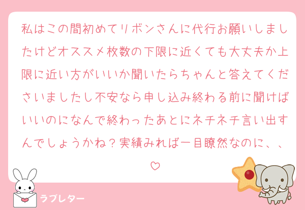 私はこの間初めてリボンさんに代行お願いしましたけどオススメ枚数の下限に近くても大丈夫か上限に近い方がいいか聞いたらちゃんと答えてくださいましたし不安なら申し込み終わる前に聞けばいいのになんで終わったあとにネチネチ言い出すんでしょうかね？実績みれば一目瞭然なのに、、