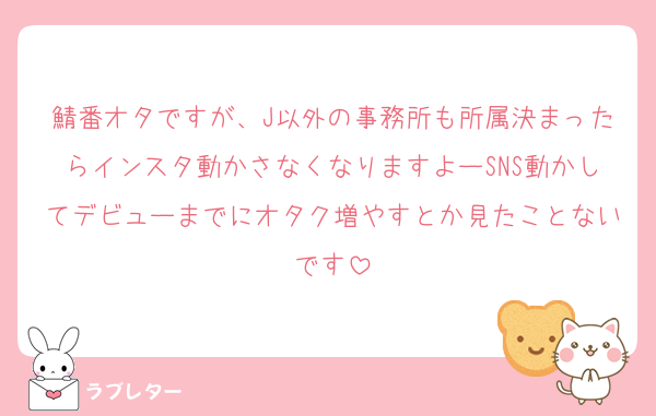 鯖番オタですが、J以外の事務所も所属決まったらインスタ動かさなくなりますよーSNS動かしてデビューまでにオタク増やすとか見たことないです