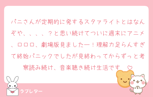 パニさんが定期的に発するスタァライトとはなんぞや、、、、？と思い続けてついに週末にアニメ、ロロロ、劇場版見ましたー！理解力足らんすぎて終始パニックでしたが見終わってからずっと考察読み続け、音楽聴き続け生活です✌️