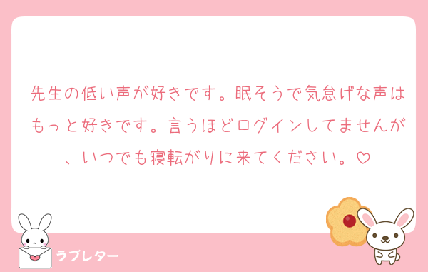 先生の低い声が好きです。眠そうで気怠げな声はもっと好きです。言うほどログインしてませんが、いつでも寝転がりに来てください。