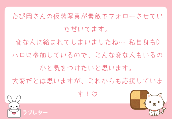 たぴ岡さんの仮装写真が素敵でフォローさせていただいてます。
変な人に絡まれてしまいましたね… 私自身もDハロに参加しているので、こんな変な人もいるのかと気をつけたいと思います。
大変だとは思いますが、これからも応援しています！