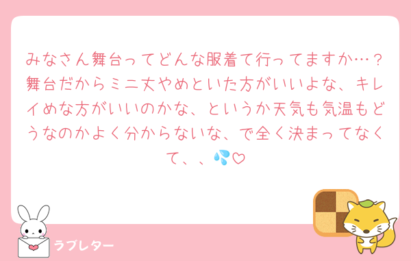 みなさん舞台ってどんな服着て行ってますか…？舞台だからミニ丈やめといた方がいいよな、キレイめな方がいいのかな、というか天気も気温もどうなのかよく分からないな、で全く決まってなくて、、💦