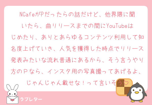 NCafeがPだったらの話だけど、他界隈に聞いたら、曲リリースまでの間にYouTubeはじめたり、ありとあらゆるコンテンツ利用して知名度上げていき、人気を獲得した時点でリリース発表みたいな流れ普通にあるから、そう言うやり方のＰなら、インスタ用の写真撮ってあげるよ、じゃんじゃん載せな！って言いそう