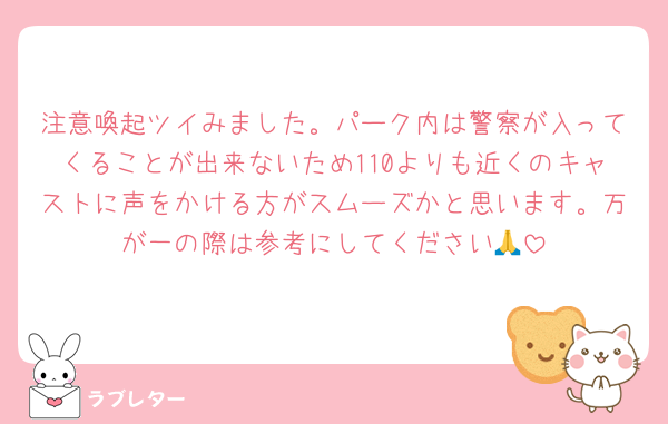 注意喚起ツイみました。パーク内は警察が入ってくることが出来ないため110よりも近くのキャストに声をかける方がスムーズかと思います。万が一の際は参考にしてください🙏
