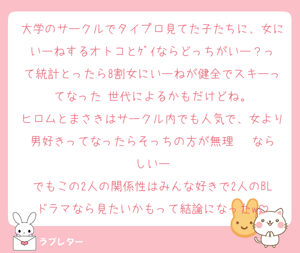 大学のサークルでタイプロ見てた子たちに、女にいーねするオトコとｹﾞｲならどっちがいー？って統計とったら8割女にいーねが健全でスキーってなった♡世代によるかもだけどね。
ヒロムとまさきはサークル内でも人気で、女より男好きってなったらそっちの方が無理‼‼‼ならしいー
でもこの2人の関係性はみんな好きで2人のBLドラマなら見たいかもって結論になったw