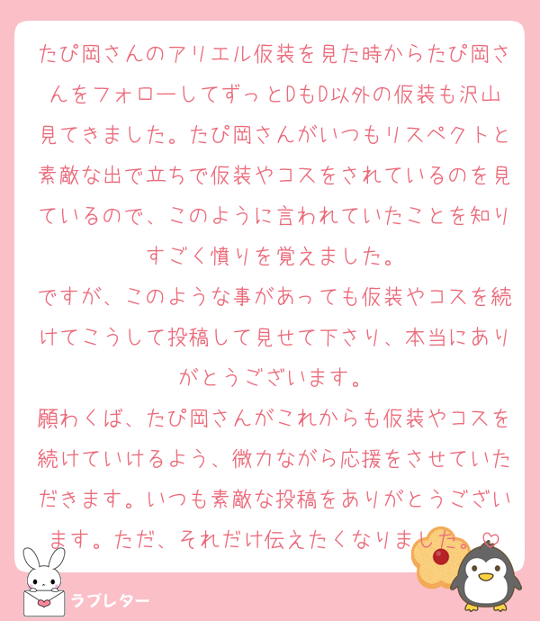 たぴ岡さんのアリエル仮装を見た時からたぴ岡さんをフォローしてずっとDもD以外の仮装も沢山見てきました。たぴ岡さんがいつもリスペクトと素敵な出で立ちで仮装やコスをされているのを見ているので、このように言われていたことを知りすごく憤りを覚えました。
ですが、このような事があっても仮装やコスを続けてこうして投稿して見せて下さり、本当にありがとうございます。
願わくば、たぴ岡さんがこれからも仮装やコスを続けていけるよう、微力ながら応援をさせていただきます。いつも素敵な投稿をありがとうございます。ただ、それだけ伝えたくなりました。