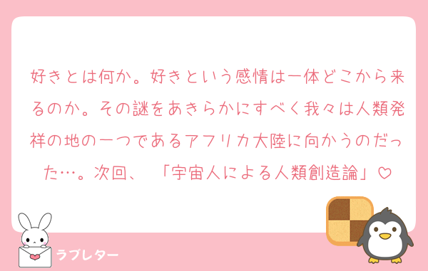 好きとは何か。好きという感情は一体どこから来るのか。その謎をあきらかにすべく我々は人類発祥の地の一つであるアフリカ大陸に向かうのだった…。次回、 「宇宙人による人類創造論」