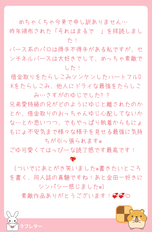 めちゃくちゃ今更で申し訳ありません…
昨年頒布された「それはまるで〜」を拝読しました！
バース系のパロは得手不得手がある私ですが、センチネルバースは大好きでして、めっちゃ素敵でした！
借金取りをたらしこみツンケンしたハートフルDKをたらしこみ、他人にドライな最強をたらしこみ…さすがのゆじでした✨✨
兄弟愛特級の兄がどのようにゆじと離されたのかとか、借金取りのおっちゃんゆじ心配してないかな…とか思いつつ、でもやっぱり執着からもにょもにょ不安気まで様々な様子を見せる最強に気持ちが引っ張られますw
ごゆ可愛くてはっぴーな読了感です最高です！🤭💖
（ついでにあとがき笑いましたw書きたいところを書く、同人誌の真髄ですね！あと金田一好きにシンパシー感じましたw）
素敵作品ありがとうございます！💞💞