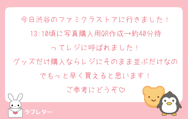 今日渋谷のファミクラストアに行きました！
13:10頃に写真購入用QR作成→約40分待ってレジに呼ばれました！
グッズだけ購入ならレジにそのまま並ぶだけなのでもっと早く買えると思います！
ご参考にどうぞ
