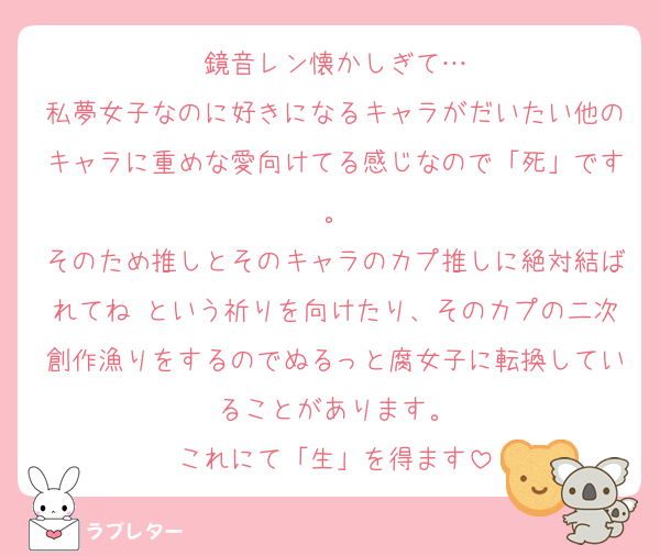 鏡音レン懐かしぎて…
私夢女子なのに好きになるキャラがだいたい他のキャラに重めな愛向けてる感じなので「死」です。
そのため推しとそのキャラのカプ推しに絶対結ばれてね♡という祈りを向けたり、そのカプの二次創作漁りをするのでぬるっと腐女子に転換していることがあります。
これにて「生」を得ます