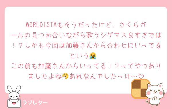 WORLDISTAもそうだったけど、さくらガールの見つめ合いながら歌うシゲマス良すぎでは！？しかも今回は加藤さんから合わせにいってるという😭
この前も加藤さんからいってる！？ってやつありましたよね🤔あれなんでしたっけ…