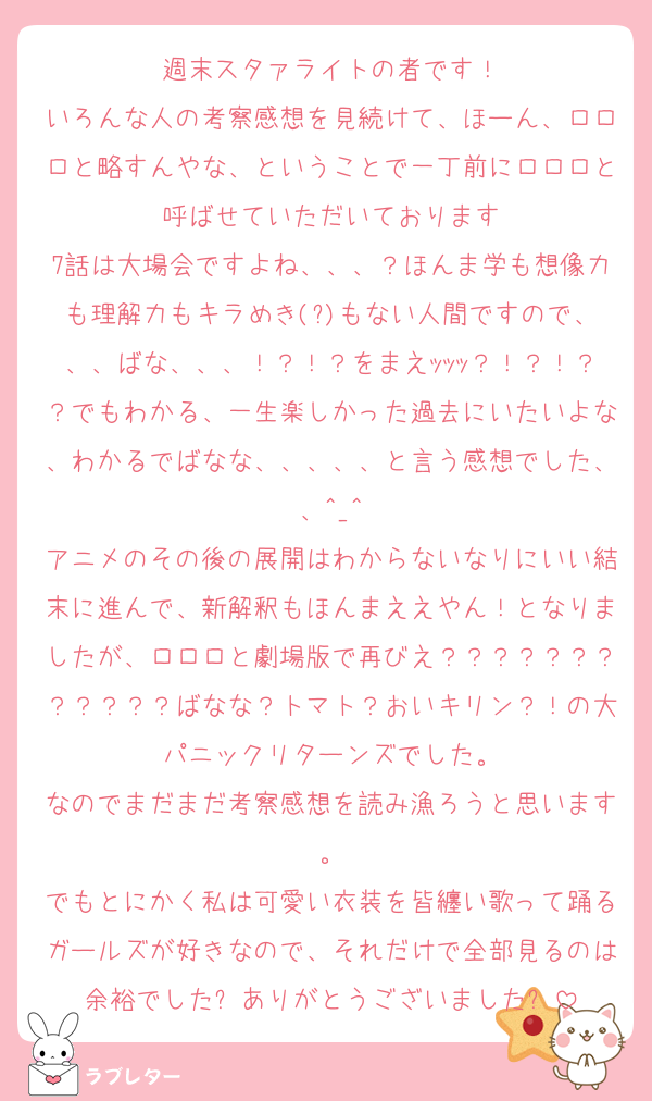 週末スタァライトの者です！
いろんな人の考察感想を見続けて、ほーん、ロロロと略すんやな、ということで一丁前にロロロと呼ばせていただいております
7話は大場会ですよね、、、？ほんま学も想像力も理解力もキラめき(?)もない人間ですので、、、ばな、、、！？！？をまえｯｯｯ？！？！？？でもわかる、一生楽しかった過去にいたいよな、わかるでばなな、、、、、と言う感想でした、、^_^
アニメのその後の展開はわからないなりにいい結末に進んで、新解釈もほんまええやん！となりましたが、ロロロと劇場版で再びえ？？？？？？？？？？？？ばなな？トマト？おいキリン？！の大パニックリターンズでした。
なのでまだまだ考察感想を読み漁ろうと思います。
でもとにかく私は可愛い衣装を皆纏い歌って踊るガールズが好きなので、それだけで全部見るのは余裕でした⤴︎ありがとうございました⤴︎