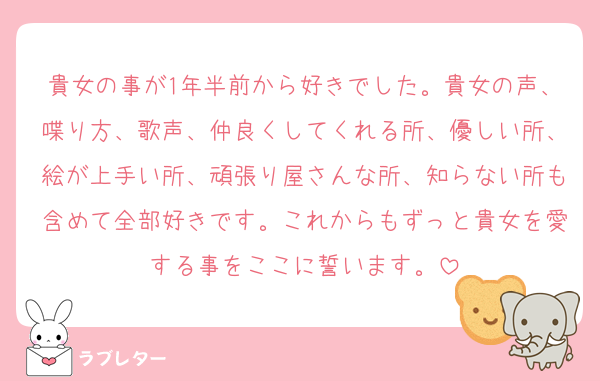 貴女の事が1年半前から好きでした。貴女の声、喋り方、歌声、仲良くしてくれる所、優しい所、絵が上手い所、頑張り屋さんな所、知らない所も含めて全部好きです。これからもずっと貴女を愛する事をここに誓います。