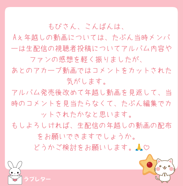 もびさん、こんばんは、
Aぇ年越しの動画については、たぶん当時メンバーは生配信の視聴者投稿についてアルバム内容やファンの感想を軽く振りましたが、
あとのアカーブ動画ではコメントをカットされた気がします。
アルバム発売後改めて年越し動画を見返して、当時のコメントを見当たらなくて、たぶん編集でカットされたかなと思います。
もしよろしければ、生配信の年越しの動画の配布をお願いできますでしょうか。
どうかご検討をお願いします。🙏