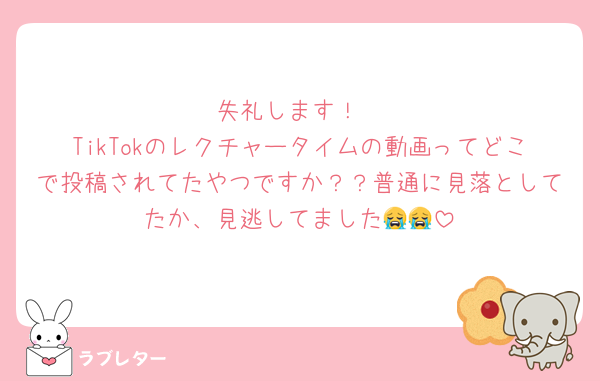 失礼します！
TikTokのレクチャータイムの動画ってどこで投稿されてたやつですか？？普通に見落としてたか、見逃してました😭😭