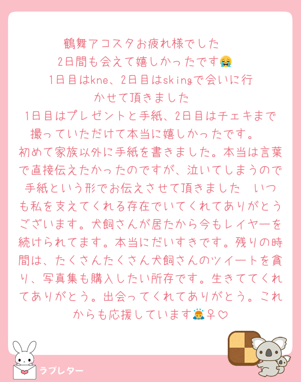 鶴舞アコスタお疲れ様でした‼️
2日間も会えて嬉しかったです😭
1日目はkne、2日目はskingで会いに行かせて頂きました‼️
1日目はプレゼントと手紙、2日目はチェキまで撮っていただけて本当に嬉しかったです。
初めて家族以外に手紙を書きました。本当は言葉で直接伝えたかったのですが、泣いてしまうので手紙という形でお伝えさせて頂きました❣️いつも私を支えてくれる存在でいてくれてありがとうございます。犬飼さんが居たから今もレイヤーを続けられてます。本当にだいすきです。残りの時間は、たくさんたくさん犬飼さんのツイートを貪り、写真集も購入したい所存です。生きててくれてありがとう。出会ってくれてありがとう。これからも応援しています🙇‍♀️